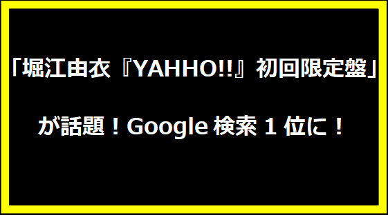 「堀江由衣『YAHHO!!』初回限定盤」が話題！Google検索1位に！