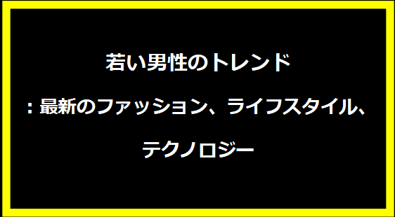若い男性のトレンド：最新のファッション、ライフスタイル、テクノロジー