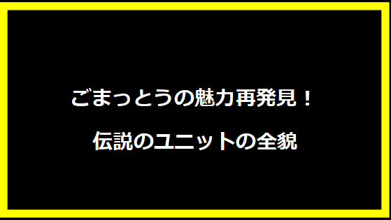 ごまっとうの魅力再発見！伝説のユニットの全貌