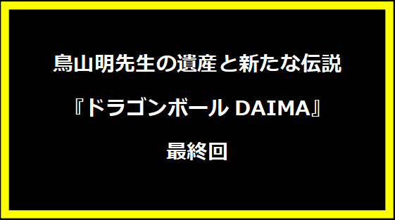 鳥山明先生の遺産と新たな伝説『ドラゴンボールDAIMA』最終回