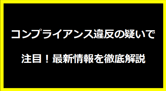 コンプライアンス違反の疑いで注目！最新情報を徹底解説