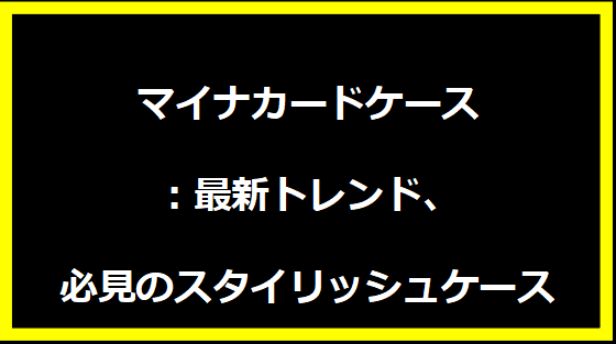 マイナカードケース：最新トレンド、必見のスタイリッシュケース