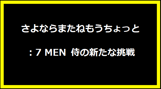 さよならまたねもうちょっと：7 MEN 侍の新たな挑戦