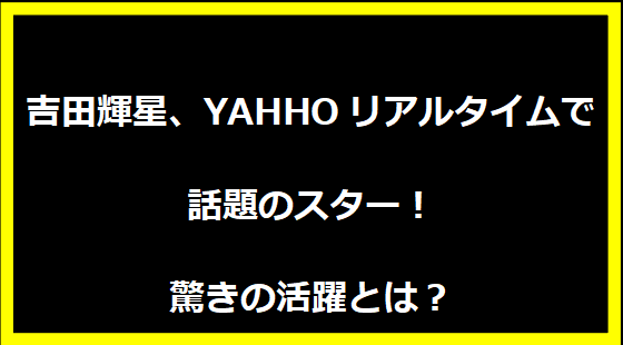 吉田輝星、YAHHOリアルタイムで話題のスター！驚きの活躍とは？