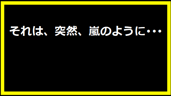 それは、突然、嵐のように･･･