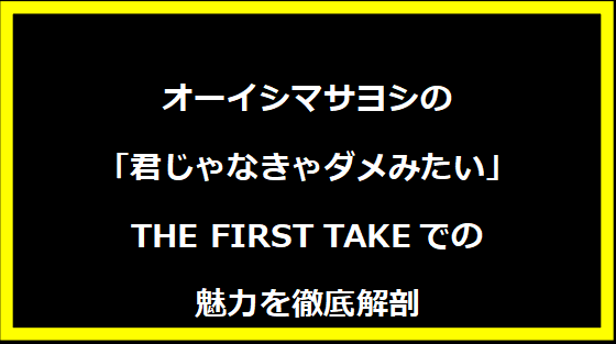 オーイシマサヨシの「君じゃなきゃダメみたい」THE FIRST TAKEでの魅力を徹底解剖