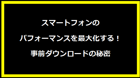 スマートフォンのパフォーマンスを最大化する！事前ダウンロードの秘密