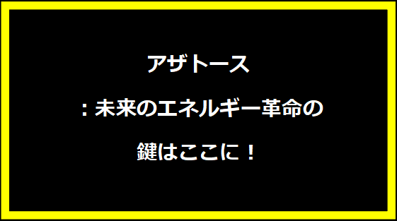 アザトース：未来のエネルギー革命の鍵はここに！