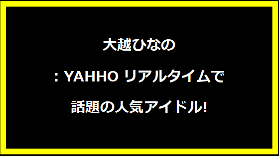 大越ひなの: YAHHOリアルタイムで話題の人気アイドル!