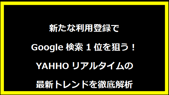 新たな利用登録でGoogle検索1位を狙う！YAHHOリアルタイムの最新トレンドを徹底解析