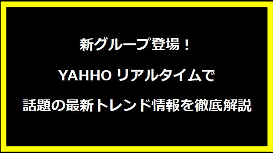 新グループ登場！YAHHOリアルタイムで話題の最新トレンド情報を徹底解説