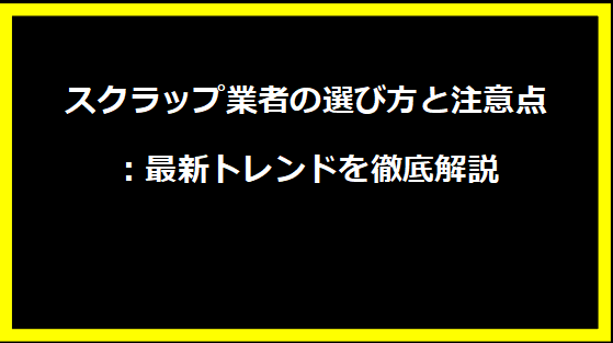 スクラップ業者の選び方と注意点：最新トレンドを徹底解説