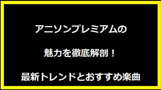 アニソンプレミアムの魅力を徹底解剖！最新トレンドとおすすめ楽曲