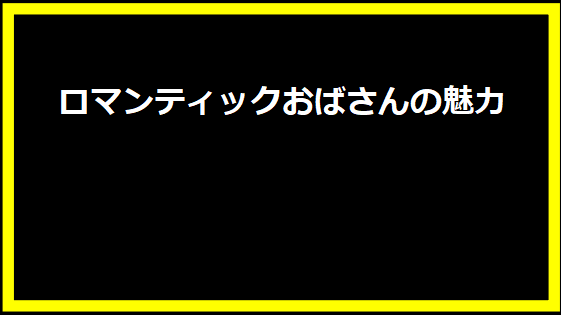 ロマンティックおばさんの魅力