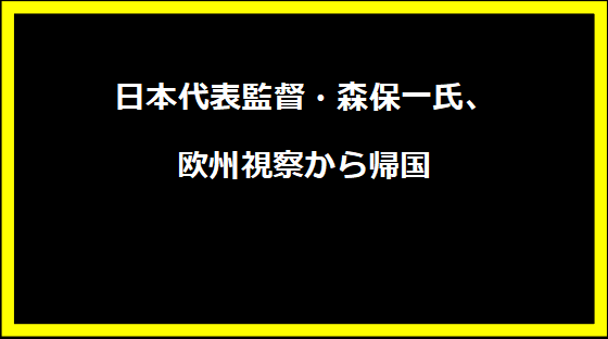 日本代表監督・森保一氏、欧州視察から帰国