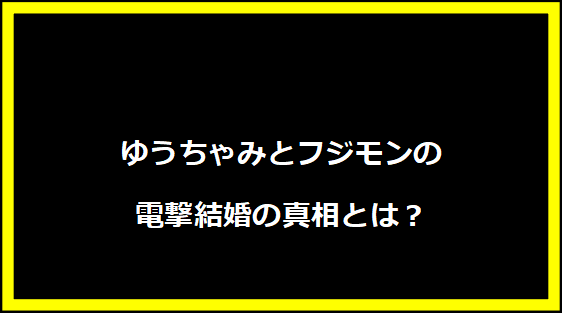 ゆうちゃみとフジモンの電撃結婚の真相とは？