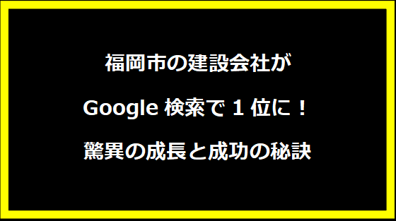 福岡市の建設会社がGoogle検索で1位に！驚異の成長と成功の秘訣