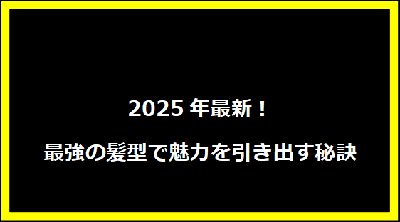 2025年最新！最強の髪型で魅力を引き出す秘訣