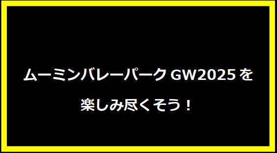 ムーミンバレーパークGW2025を楽しみ尽くそう！