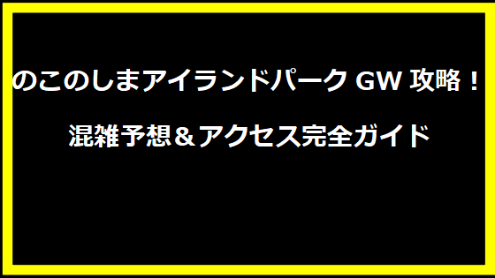 のこのしまアイランドパークGW攻略！混雑予想＆アクセス完全ガイド