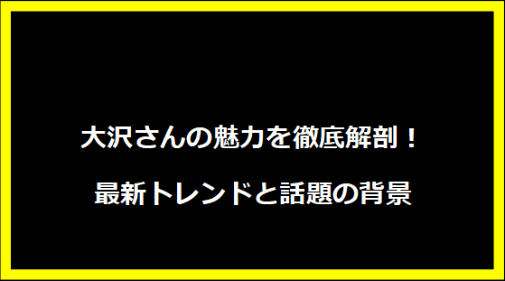 大沢さんの魅力を徹底解剖！最新トレンドと話題の背景