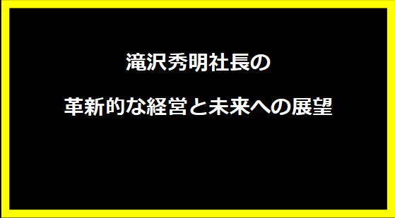 滝沢秀明社長の革新的な経営と未来への展望