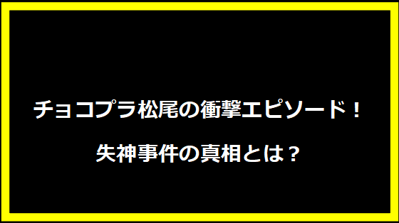 チョコプラ松尾の衝撃エピソード！失神事件の真相とは？