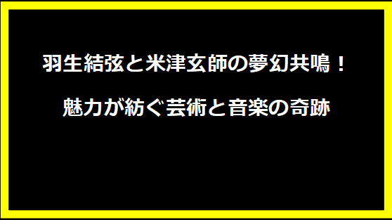 羽生結弦と米津玄師の夢幻共鳴！魅力が紡ぐ芸術と音楽の奇跡