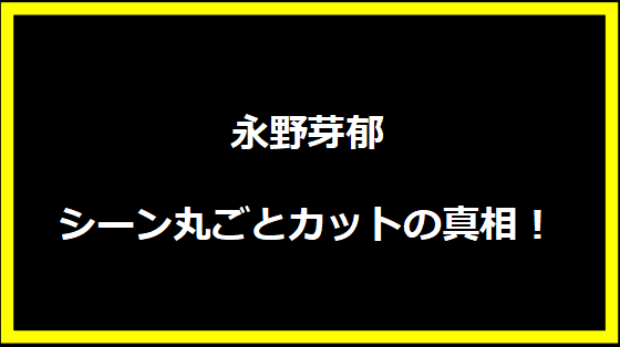 永野芽郁シーン丸ごとカットの真相！