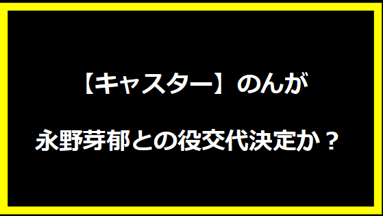 のんが永野芽郁との役交代決定か？