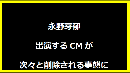 永野芽郁が出演するCMが次々と削除される事態に