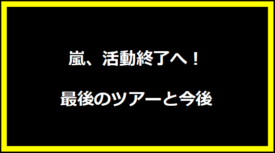 嵐、活動終了へ！最後のツアーと今後