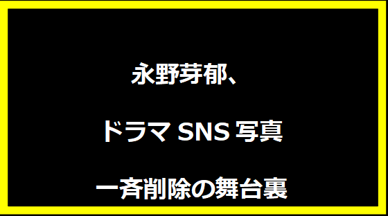 永野芽郁、ドラマSNS写真一斉削除の舞台裏