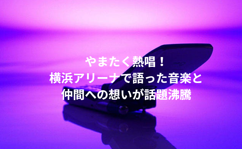 やまたく熱唱！横浜アリーナで語った音楽と仲間への想いが話題沸騰