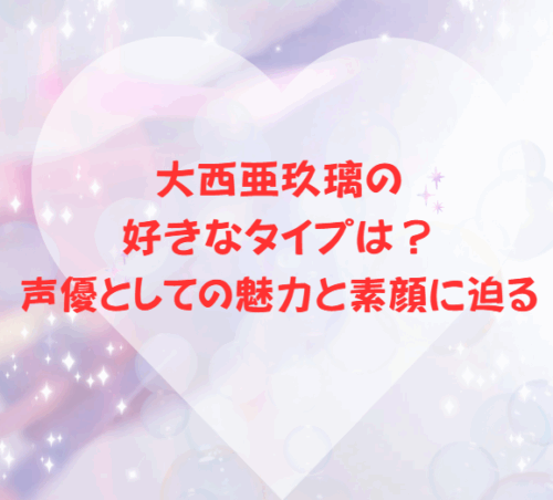 大西亜玖璃の好きなタイプは？声優としての魅力と素顔に迫る