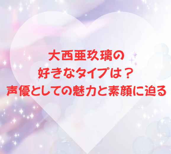 大西亜玖璃の好きなタイプは？声優としての魅力と素顔に迫る