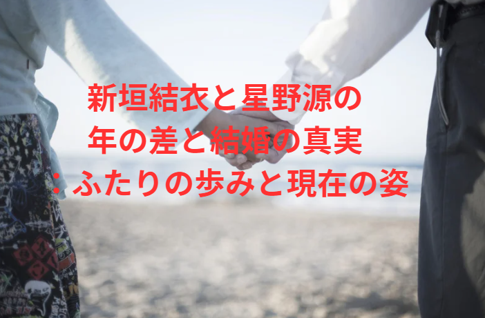 新垣結衣と星野源の年の差と結婚の真実：ふたりの歩みと現在の姿