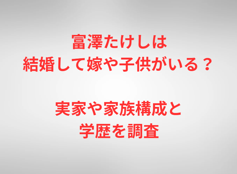 富澤たけしは結婚して嫁や子供がいる？実家や家族構成と学歴を調査