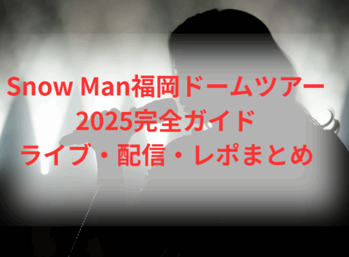 Snow Man福岡ドームツアー2025完全ガイド|ライブ・配信・レポまとめ