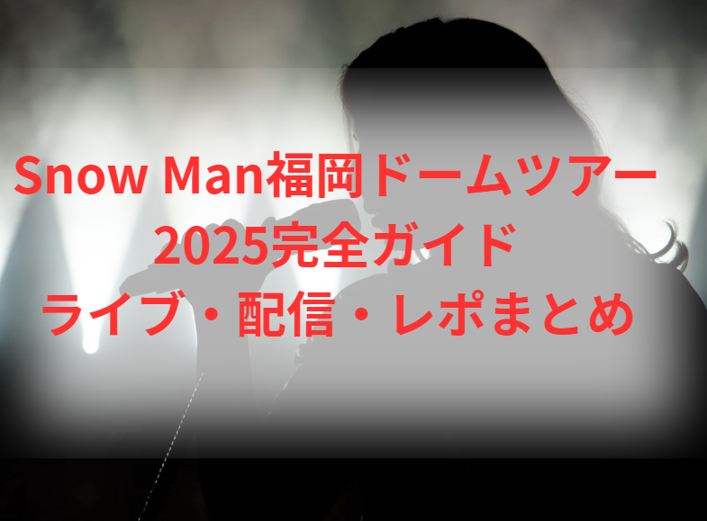 Snow Man福岡ドームツアー2025完全ガイド｜ライブ・配信・レポまとめ