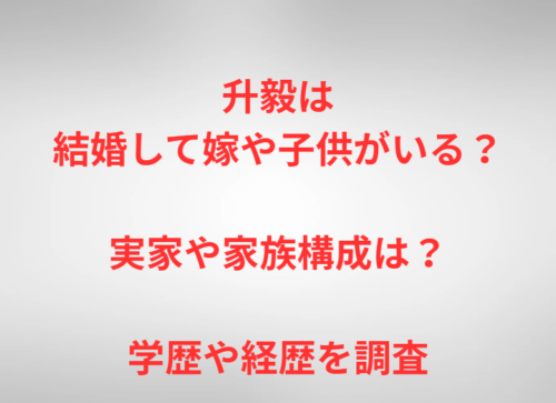 升毅は結婚して嫁や子供がいる？実家や家族構成は？学歴や経歴を調査