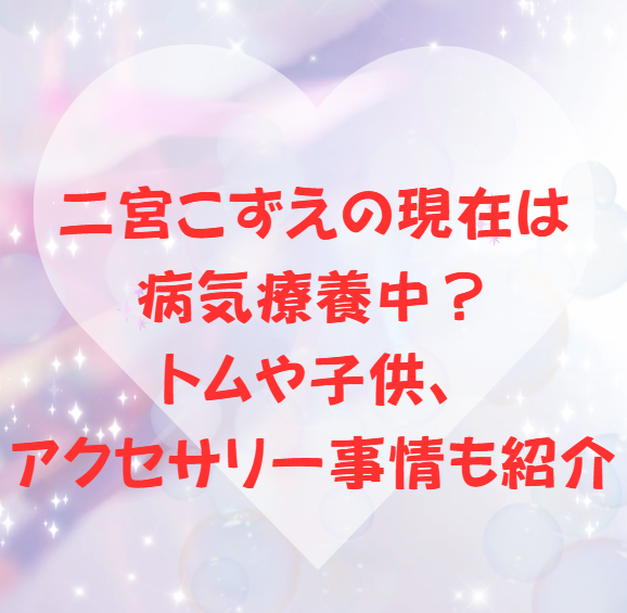 二宮こずえの現在は病気療養中？トムや子供、アクセサリー事情も紹介