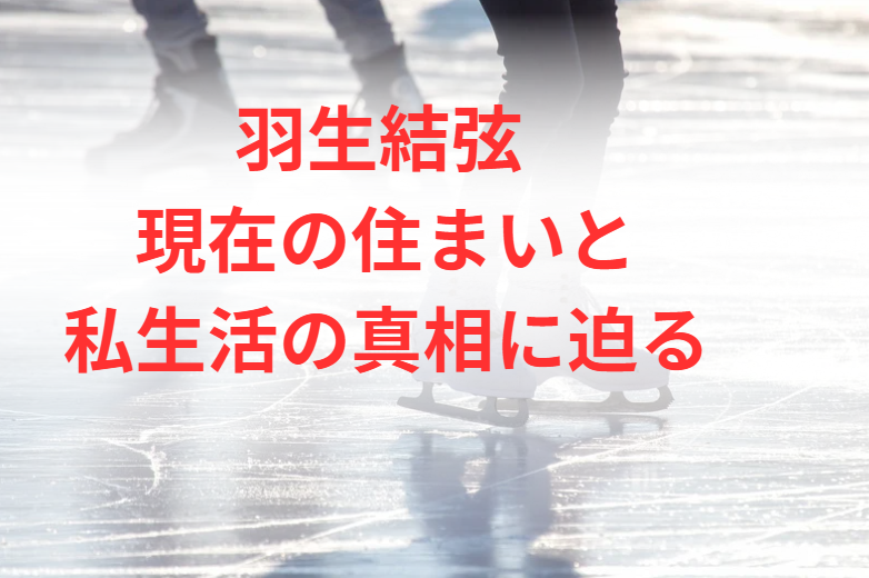 羽生結弦 現在の住まいと私生活の真相に迫る