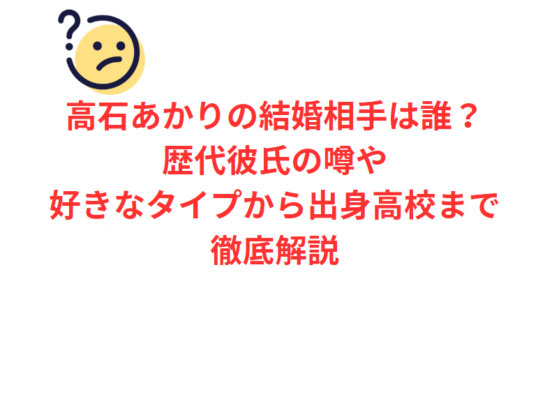 高石あかりの結婚相手は誰？歴代彼氏の噂や好きなタイプから出身高校まで徹底解説