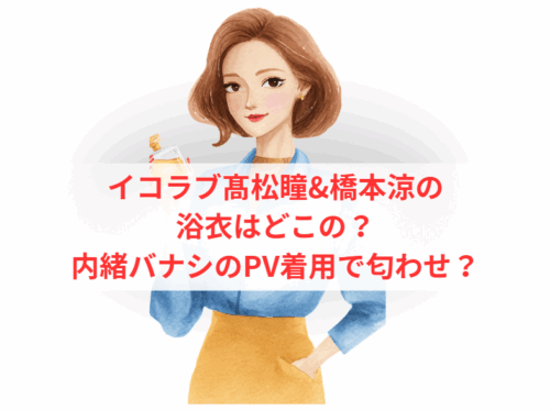 イコラブ髙松瞳&橋本涼の浴衣はどこの？内緒バナシのPV着用で匂わせ？