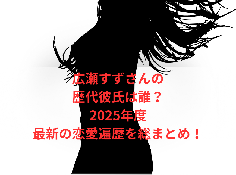 広瀬すずさんの歴代彼氏は誰？2025年度最新の恋愛遍歴を総まとめ！