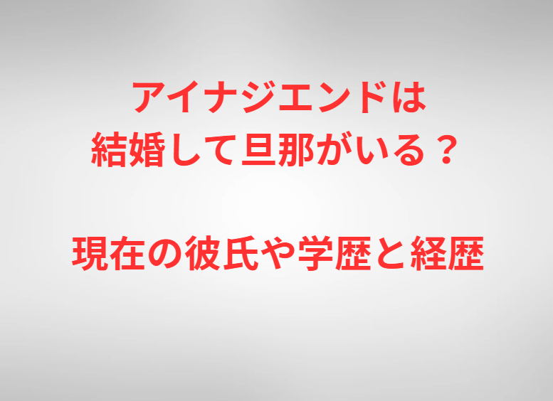 アイナジエンドは結婚して旦那がいる？現在の彼氏や学歴と経歴