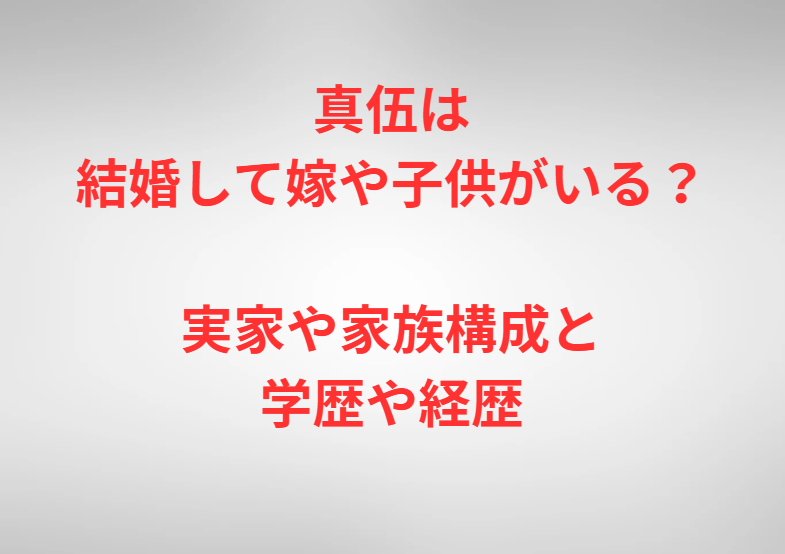 真伍は結婚して嫁や子供がいる？実家や家族構成と学歴や経歴