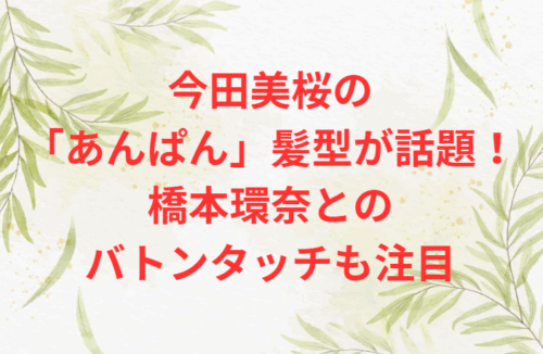 今田美桜の「あんぱん」髪型が話題!橋本環奈とのバトンタッチも注目