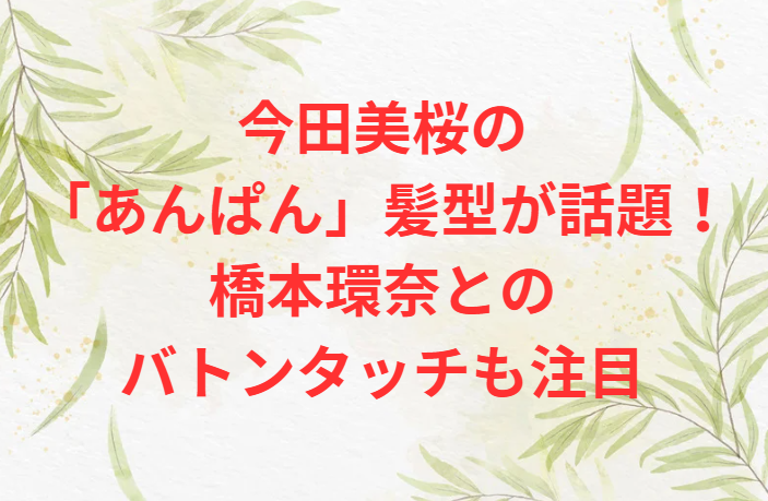 今田美桜の「あんぱん」髪型が話題！橋本環奈とのバトンタッチも注目